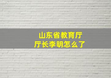 山东省教育厅厅长李明怎么了