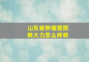 山东省肿瘤医院韩大力怎么样啊