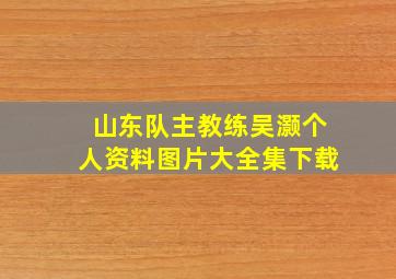 山东队主教练吴灏个人资料图片大全集下载