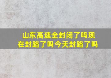 山东高速全封闭了吗现在封路了吗今天封路了吗