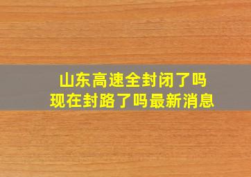 山东高速全封闭了吗现在封路了吗最新消息