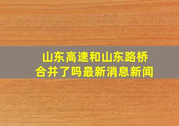 山东高速和山东路桥合并了吗最新消息新闻