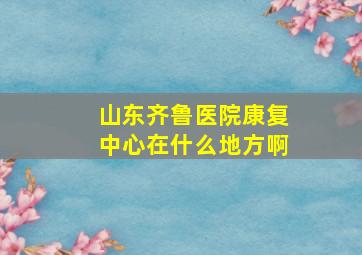 山东齐鲁医院康复中心在什么地方啊