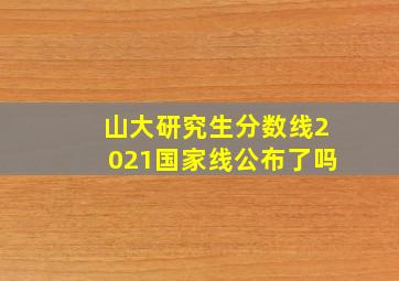 山大研究生分数线2021国家线公布了吗