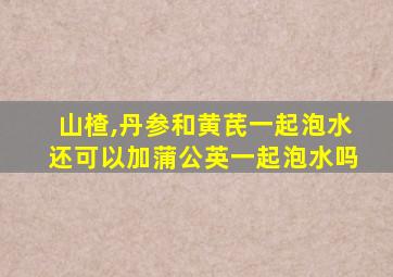 山楂,丹参和黄芪一起泡水还可以加蒲公英一起泡水吗