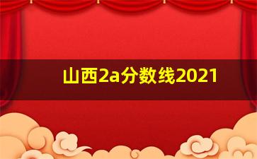 山西2a分数线2021