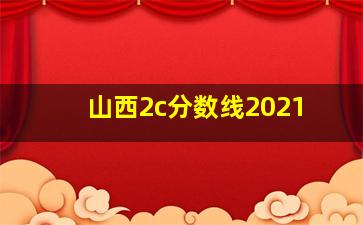 山西2c分数线2021