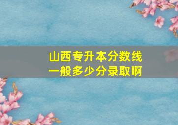 山西专升本分数线一般多少分录取啊