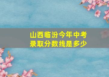 山西临汾今年中考录取分数线是多少