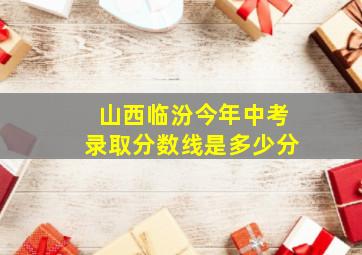 山西临汾今年中考录取分数线是多少分