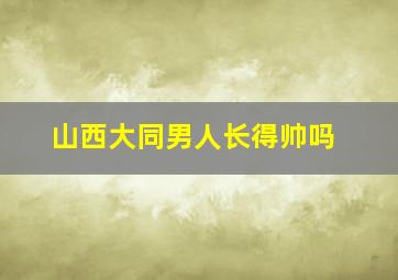 山西大同男人长得帅吗