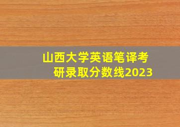 山西大学英语笔译考研录取分数线2023