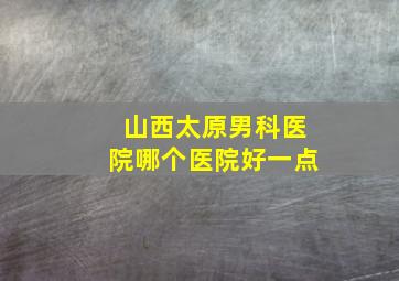 山西太原男科医院哪个医院好一点