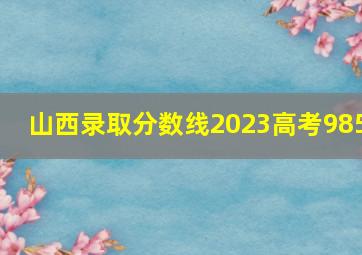 山西录取分数线2023高考985