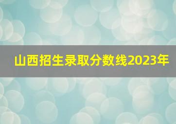 山西招生录取分数线2023年