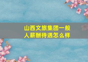 山西文旅集团一般人薪酬待遇怎么样