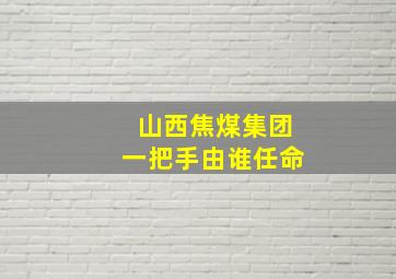 山西焦煤集团一把手由谁任命