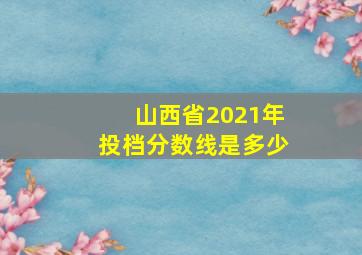 山西省2021年投档分数线是多少