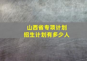 山西省专项计划招生计划有多少人