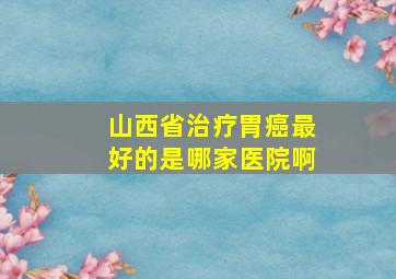 山西省治疗胃癌最好的是哪家医院啊