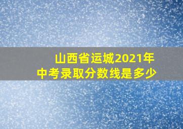 山西省运城2021年中考录取分数线是多少