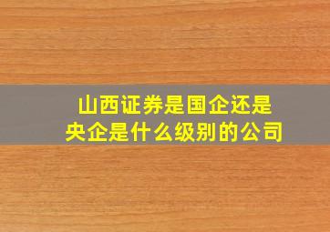 山西证券是国企还是央企是什么级别的公司