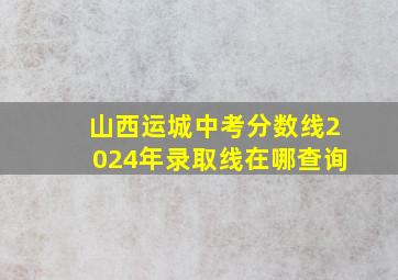 山西运城中考分数线2024年录取线在哪查询