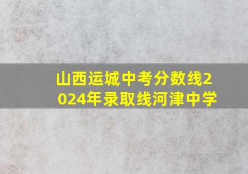 山西运城中考分数线2024年录取线河津中学