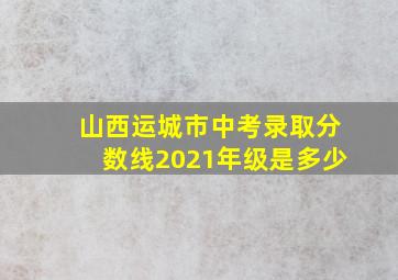 山西运城市中考录取分数线2021年级是多少