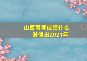 山西高考成绩什么时候出2021年