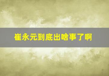 崔永元到底出啥事了啊