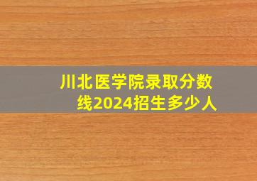 川北医学院录取分数线2024招生多少人