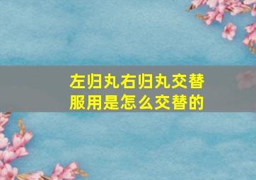 左归丸右归丸交替服用是怎么交替的