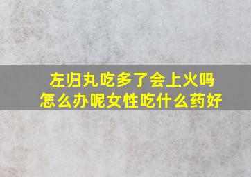 左归丸吃多了会上火吗怎么办呢女性吃什么药好