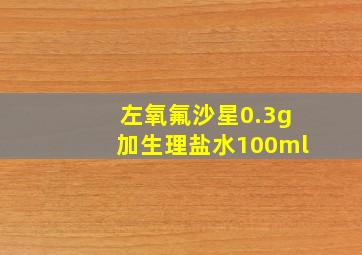 左氧氟沙星0.3g加生理盐水100ml