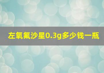 左氧氟沙星0.3g多少钱一瓶