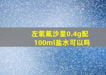 左氧氟沙星0.4g配100ml盐水可以吗