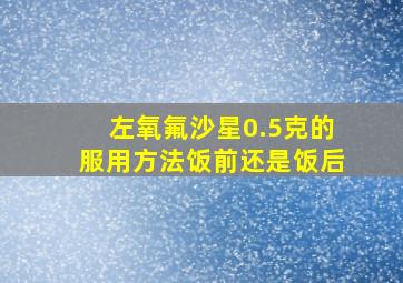 左氧氟沙星0.5克的服用方法饭前还是饭后