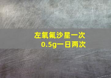 左氧氟沙星一次0.5g一日两次