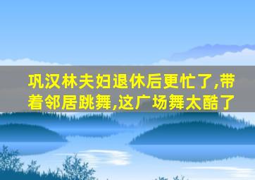 巩汉林夫妇退休后更忙了,带着邻居跳舞,这广场舞太酷了