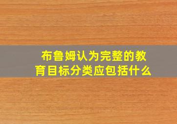 布鲁姆认为完整的教育目标分类应包括什么