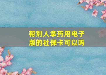 帮别人拿药用电子版的社保卡可以吗