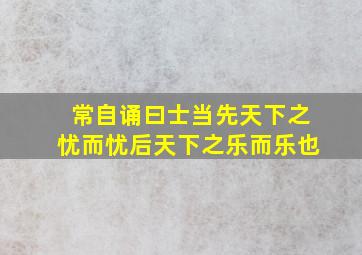 常自诵曰士当先天下之忧而忧后天下之乐而乐也