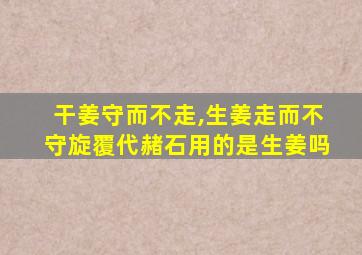 干姜守而不走,生姜走而不守旋覆代赭石用的是生姜吗