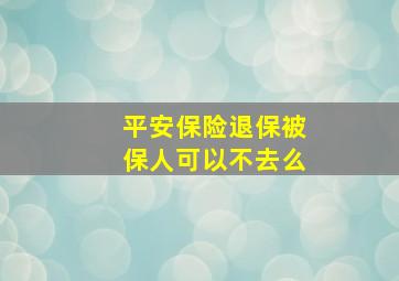 平安保险退保被保人可以不去么