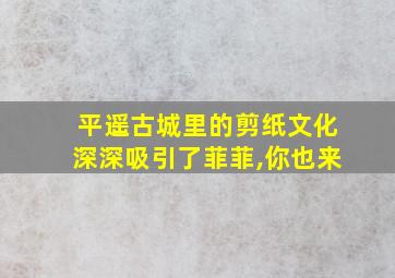 平遥古城里的剪纸文化深深吸引了菲菲,你也来