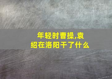 年轻时曹操,袁绍在洛阳干了什么