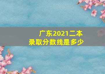 广东2021二本录取分数线是多少