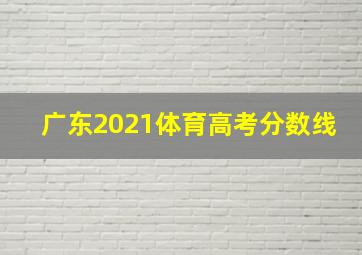 广东2021体育高考分数线