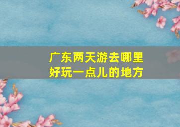 广东两天游去哪里好玩一点儿的地方